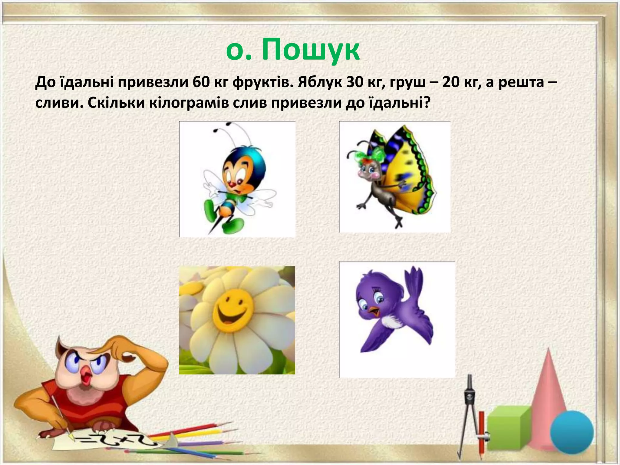о. Пошук
До їдальні привезли 60 кг фруктів. Яблук 30 кг, груш – 20 кг, а решта –
сливи. Скільки кілограмів слив привезли до їдальні?
 