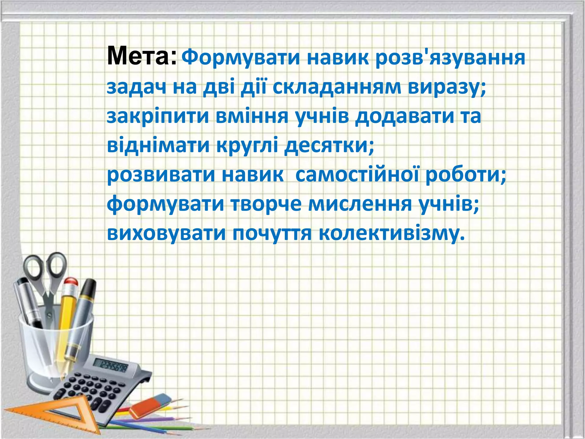Мета: Формувати навик розв'язування
задач на дві дії складанням виразу;
закріпити вміння учнів додавати та
віднімати круглі десятки;
розвивати навик самостійної роботи;
формувати творче мислення учнів;
виховувати почуття колективізму.
 