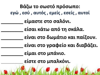 Βάηω το ςωςτό πρόςωπο:
   εγώ , εςφ , αυτόσ , εμείσ , εςείσ , αυτοί
________ είμαςτε ςτο ςαλόνι.
________ είςαι κάτω από τθ ςκάλα.
________ είναι ςτο δωμάτιο και παίηουν.
________ είναι ςτο γραφείο και διαβάηει.
________ είμαι ςτο μπάνιο.
________ είςτε ςτο μπαλκόνι.
 