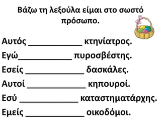 Βάηω τθ λεξοφλα είμαι ςτο ςωςτό
              πρόςωπο.

Αυτόσ ___________ κτθνίατροσ.
Εγώ___________ πυροςβζςτθσ.
Εςείσ ____________ δαςκάλεσ.
Αυτοί ____________ κθπουροί.
Εςφ ____________ καταςτθματάρχθσ.
Εμείσ ____________ οικοδόμοι.
 