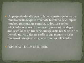  Un pequeño detalle espero & qe te guste xqe lo ise qn
mucho cariño te qiero muchote hermano qe cumplas
muchos años mas qe cumplas todos tus sueños
felicidades otra ves te qiero siempre se así de alegre
aunqe enfades qn tus canciones jajajaja ntc & qe te ríes
de todo nunca dejes qe nadie te aga menos tu vales
mucho okis te qiero mi guapo muchas felicidades
 ESPERO & TE GUSTE JEJEJEJE
 
