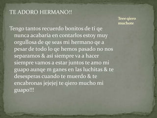 TE ADORO HERMANO!!
Tengo tantos recuerdo bonitos de ti qe
nunca acabaría en contarlos estoy muy
orgullosa de qe seas mi hermano qe a
pesar de todo lo qe hemos pasado no nos
separamos & así siempre va a hacer
siempre vamos a estar juntos te amo mi
guapo aunqe m ganes en las luchitas & te
desesperas cuando te muerdo & te
encabronas jejejej te qiero mucho mi
guapo!!!
Teeeqiero
muchote
 