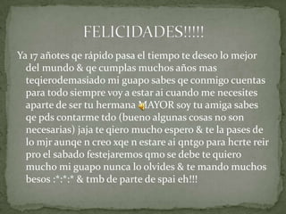 Ya 17 añotes qe rápido pasa el tiempo te deseo lo mejor
del mundo & qe cumplas muchos años mas
teqierodemasiado mi guapo sabes qe conmigo cuentas
para todo siempre voy a estar ai cuando me necesites
aparte de ser tu hermana MAYOR soy tu amiga sabes
qe pds contarme tdo (bueno algunas cosas no son
necesarias) jaja te qiero mucho espero & te la pases de
lo mjr aunqe n creo xqe n estare ai qntgo para hcrte reir
pro el sabado festejaremos qmo se debe te quiero
mucho mi guapo nunca lo olvides & te mando muchos
besos :*:*:* & tmb de parte de spai eh!!!
 