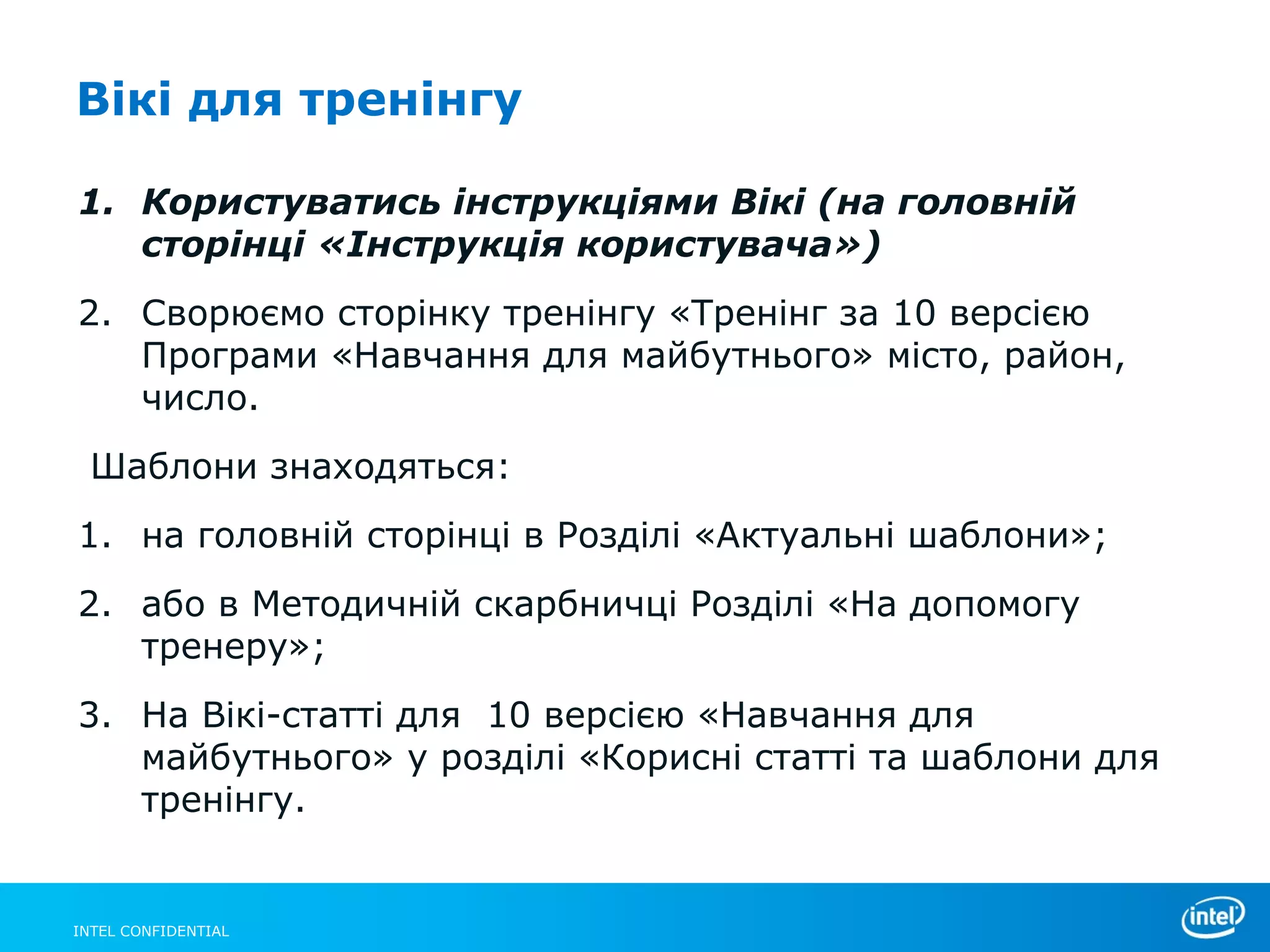 Вікі для тренінгу

1. Користуватись інструкціями Вікі (на головній
   сторінці «Інструкція користувача»)
2. Сворюємо сторінку тренінгу «Тренінг за 10 версією
   Програми «Навчання для майбутнього» місто, район,
   число.
 Шаблони знаходяться:
1. на головній сторінці в Розділі «Актуальні шаблони»;
2. або в Методичній скарбничці Розділі «На допомогу
   тренеру»;
3. На Вікі-статті для 10 версією «Навчання для
   майбутнього» у розділі «Корисні статті та шаблони для
   тренінгу.


INTEL CONFIDENTIAL
 