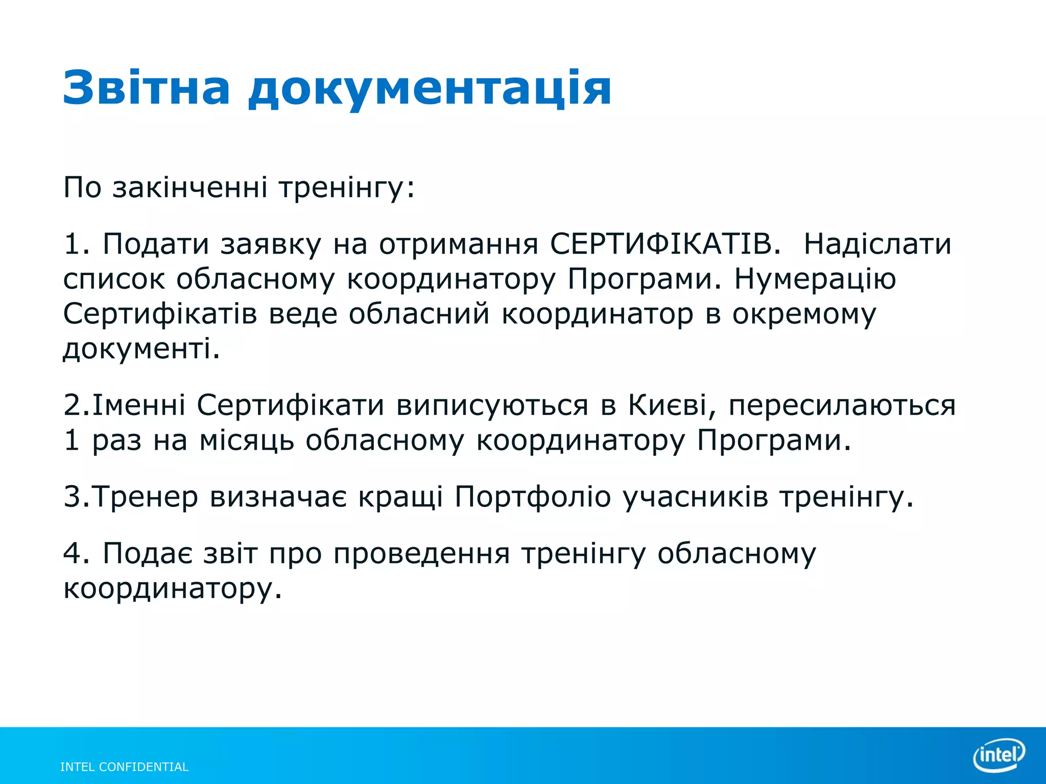 Звітна документація

По закінченні тренінгу:
1. Подати заявку на отримання СЕРТИФІКАТІВ. Надіслати
список обласному координатору Програми. Нумерацію
Сертифікатів веде обласний координатор в окремому
документі.
2.Іменні Сертифікати виписуються в Києві, пересилаються
1 раз на місяць обласному координатору Програми.
3.Тренер визначає кращі Портфоліо учасників тренінгу.
4. Подає звіт про проведення тренінгу обласному
координатору.




INTEL CONFIDENTIAL
 