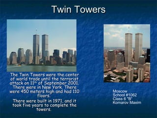 Twin TowersTwin Towers
The Twin Towers were the centerThe Twin Towers were the center
of world trade until theof world trade until the terroristterrorist
attackattack oon 11n 11thth
ofof September 2001.September 2001.
There wereThere were inin New York.New York. ThereThere
werewere 450 meters450 meters high and hahigh and hadd 110110
floors.floors.
There wereThere were built in 1971, and itbuilt in 1971, and it
took five years to complete thetook five years to complete the
towers.towers.
Moscow
School #1062
Class 6 "B“
Komarov Maxim
 