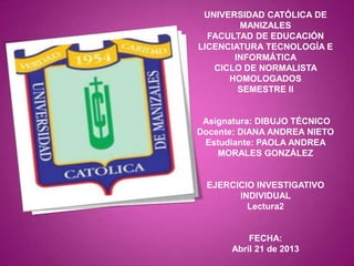 UNIVERSIDAD CATÓLICA DE
MANIZALES
FACULTAD DE EDUCACIÓN
LICENCIATURA TECNOLOGÍA E
INFORMÁTICA
CICLO DE NORMALISTA
HOMOLOGADOS
SEMESTRE II
Asignatura: DIBUJO TÉCNICO
Docente: DIANA ANDREA NIETO
Estudiante: PAOLA ANDREA
MORALES GONZÁLEZ
EJERCICIO INVESTIGATIVO
INDIVIDUAL
Lectura2
FECHA:
Abril 21 de 2013
 