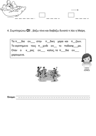 4. Συμπληρώνω αι , βάζω τόνο και διαβάζω δυνατά τι λέει η Μαίρη.
Όνομα:
Τα π___δια ειν___ στην π__δικη χαρα και π__ζουν.
Το αγαπημενο τους π__χνιδι ειν__ το ποδοσφ___ρο.
Οταν ο κ__ρος ειν___ καλος, τα π___δια ειν___
χαρουμενα.
 