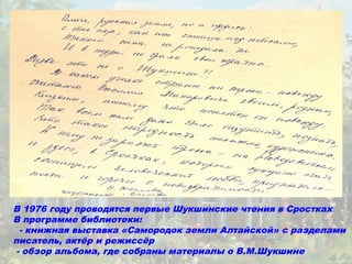 В 1976 году проводятся первые Шукшинские чтения в Сростках
В программе библиотеки:
  - книжная выставка «Самородок земли Алтайской» с разделами
писатель, актёр и режиссёр
 - обзор альбома, где собраны материалы о В.М.Шукшине
 
