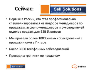 Сейчас:
• Первые в России, кто стал профессионально
  специализироваться на подборе менеджеров по
  продажам, account-менеджеров и руководителей
  отделов продаж для B2B бизнесов
• Мы провели более 1000 живых собеседований с
  продажниками в Питере
• Более 3000 телефонных собеседований
• Проводим тренинги по продажам
 