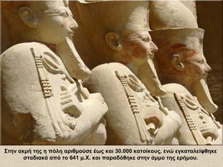 Στην ακμή της η πόλη αριθμούσε έως και 30.000 κατοίκους, ενώ εγκαταλείφθηκε
σταδιακά από το 641 μ.Χ. και παραδόθηκε στην άμμο της ερήμου.
 