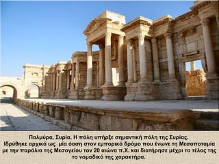 Παλμύρα, Συρία. Η πόλη υπήρξε σημαντική πόλη της Συρίας.
Ιδρύθηκε αρχικά ως μία όαση στον εμπορικό δρόμο που ένωνε τη Μεσοποταμία
με την παράλια της Μεσογείου τον 20 αιώνα π.Χ. και διατήρησε μέχρι το τέλος της
το νομαδικό της χαρακτήρα.
 