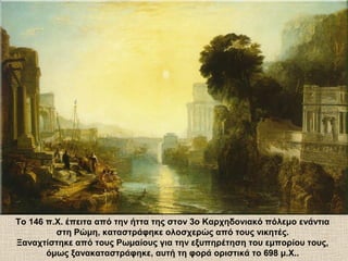 Το 146 π.Χ. έπειτα από την ήττα της στον 3ο Καρχηδονιακό πόλεμο ενάντια
στη Ρώμη, καταστράφηκε ολοσχερώς από τους νικητές.
Ξαναχτίστηκε από τους Ρωμαίους για την εξυπηρέτηση του εμπορίου τους,
όμως ξανακαταστράφηκε, αυτή τη φορά οριστικά το 698 μ.Χ..
 