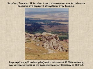 Χατούσα, Τουρκία . Η Χατούσα ήταν η πρωτεύουσα των Χετταίων και
βρίσκεται στο σημερινό Μπογιάζκιοϊ στην Τουρκία.
Στην ακμή της η Χατούσα φιλοξενούσε πάνω από 50.000 κατοίκους,
ενώ κατέρρευσε μαζί με την Αυτοκρατορία των Χετταίων το 800 π.Χ.
 