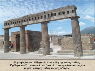 Πομπηία, Ιταλία. Η Πομπηία ήταν πόλη της νότιας Ιταλίας.
Ιδρύθηκε τον 7ο αιώνα π.Χ. και ήταν μία από τις πλουσιότερες και
σημαντικότερες πόλεις της αρχαιότητας.
 