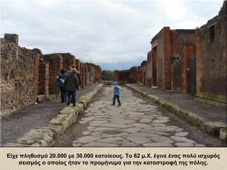 Είχε πληθυσμό 20.000 με 30.000 κατοίκους. Το 62 μ.Χ. έγινε ένας πολύ ισχυρός
σεισμός ο οποίος ήταν το προμήνυμα για την καταστροφή της πόλης.
 