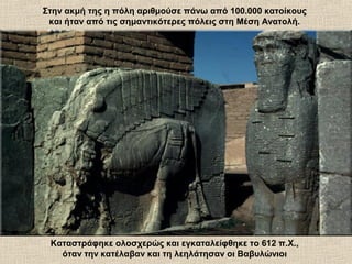 Στην ακμή της η πόλη αριθμούσε πάνω από 100.000 κατοίκους
και ήταν από τις σημαντικότερες πόλεις στη Μέση Ανατολή.
Καταστράφηκε ολοσχερώς και εγκαταλείφθηκε το 612 π.Χ.,
όταν την κατέλαβαν και τη λεηλάτησαν οι Βαβυλώνιοι
 