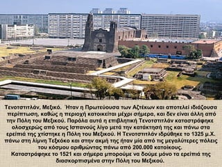 Τενοτστιτλάν, Μεξικό. Ήταν η Πρωτεύουσα των Αζτέκων και αποτελεί ιδιάζουσα
περίπτωση, καθώς η περιοχή κατοικείται μέχρι σήμερα, και δεν είναι άλλη από
την Πόλη του Μεξικού. Παρόλα αυτά η επιβλητική Τενοτστιτλάν καταστράφηκε
ολοσχερώς από τους Ισπανούς λίγο μετά την κατάκτησή της και πάνω στα
ερείπιά της χτίστηκε η Πόλη του Μεξικού. Η Τενοτστιτλάν ιδρύθηκε το 1325 μ.Χ.
πάνω στη λίμνη Τεξκόκο και στην ακμή της ήταν μία από τις μεγαλύτερες πόλεις
του κόσμου αριθμώντας πάνω από 200.000 κατοίκους.
Καταστράφηκε το 1521 και σήμερα μπορούμε να δούμε μόνο τα ερείπιά της
διασκορπισμένα στην Πόλη του Μεξικού.
 