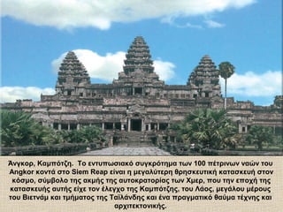 Άνγκορ, Καμπότζη. Το εντυπωσιακό συγκρότημα των 100 πέτρινων ναών του
Angkor κοντά στο Siem Reap είναι η μεγαλύτερη θρησκευτική κατασκευή στον
κόσμο, σύμβολο της ακμής της αυτοκρατορίας των Χμερ, που την εποχή της
κατασκευής αυτής είχε τον έλεγχο της Καμπότζης, του Λάος, μεγάλου μέρους
του Βιετνάμ και τμήματος της Ταϊλάνδης και ένα πραγματικό θαύμα τέχνης και
αρχιτεκτονικής.
 