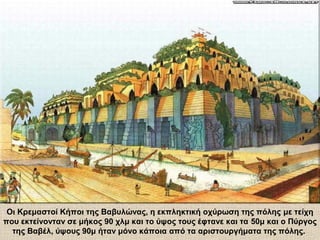 Οι Κρεμαστοί Κήποι της Βαβυλώνας, η εκπληκτική οχύρωση της πόλης με τείχη
που εκτείνονταν σε μήκος 90 χλμ και το ύψος τους έφτανε και τα 50μ και ο Πύργος
της Βαβέλ, ύψους 90μ ήταν μόνο κάποια από τα αριστουργήματα της πόλης.
 