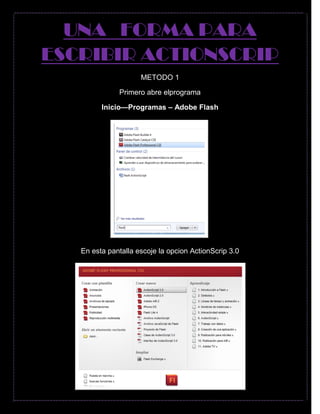 UNA FORMA PARA
ESCRIBIR ACTIONSCRIP
METODO 1
Primero abre elprograma
Inicio—Programas – Adobe Flash
En esta pantalla escoje la opcion ActionScrip 3.0
 