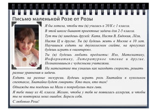Письмо маленькой Розе от Розы
Я бы хотела, чтобы ты (я) училась в ЭУК с 1 класса.
В этой школе бывают проектные задачи для 2-5 класса.
Тут ты (я) заведешь друзей: Катя, Настя В, Евдокия, Лёля,
Настя Ц и другие. Ты (я) будешь жить в Москве в 10 лет.
Научишься ездить на двухколесном скейте, на прогулках
будешь играть в «вампиров».
Ты (я) будешь любить предметы: Изо, Математику,
Информатику, Литературное чтение и другие.
Познакомишься с чудесными учителями.
На математике ты узнаешь как находить скорость, решать
разные уравнения и задачи.
Ездить на разные экскурсии. Будешь играть роль Хватайки в кукольном
спектакле, Хватайка будет говорить: Кто там, кто там!
Однажды ты поедешь на Мали о попробуешь там гиви.
Я тебе пишу из 4L класса. Желаю, чтобы у тебя не появилась аллергия, и чтобы
ты не повторяла моих ошибок. Береги себя.
С любовью Роза!
 