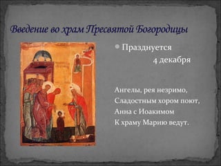 Празднуется
4 декабря
Ангелы, рея незримо,
Сладостным хором поют,
Анна с Иоакимом
К храму Марию ведут.
 