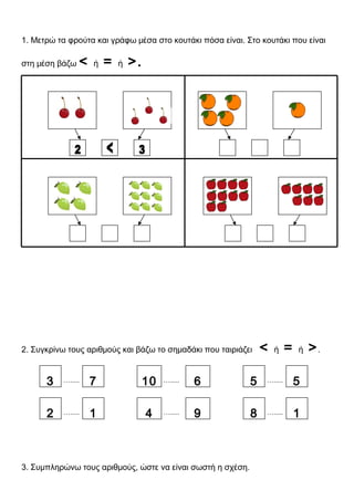 1. Μετρώ τα φρούτα και γράφω μέσα στο κουτάκι πόσα είναι. Στο κουτάκι που είναι
στη μέση βάζω < ή = ή >.
2. Συγκρίνω τους αριθμούς και βάζω το σημαδάκι που ταιριάζει < ή = ή >.
3. Συμπληρώνω τους αριθμούς, ώστε να είναι σωστή η σχέση.
….....3 7
….....2 1
….....10 6 ….....5 5
….....8 1….....4 9
 