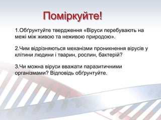 Поміркуйте!
1.Обґрунтуйте твердження «Віруси перебувають на
межі між живою та неживою природою».
2.Чим відрізняються механізми проникнення вірусів у
клітини людини і тварин, рослин, бактерій?
3.Чи можна віруси вважати паразитичними
організмами? Відповідь обґрунтуйте.
 