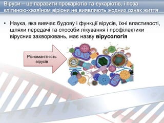 Віруси – це паразити прокаріотів та еукаріотів, і поза
клітиною-хазяїном віріони не виявляють жодних ознак життя
• Наука, яка вивчає будову і функції вірусів, їхні властивості,
шляхи передачі та способи лікування і профілактики
вірусних захворювань, має назву вірусологія
Різноманітність
вірусів
 
