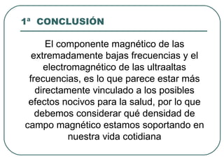 1ª CONCLUSIÓN
El componente magnético de las
extremadamente bajas frecuencias y el
electromagnético de las ultraaltas
frecuencias, es lo que parece estar más
directamente vinculado a los posibles
efectos nocivos para la salud, por lo que
debemos considerar qué densidad de
campo magnético estamos soportando en
nuestra vida cotidiana
 