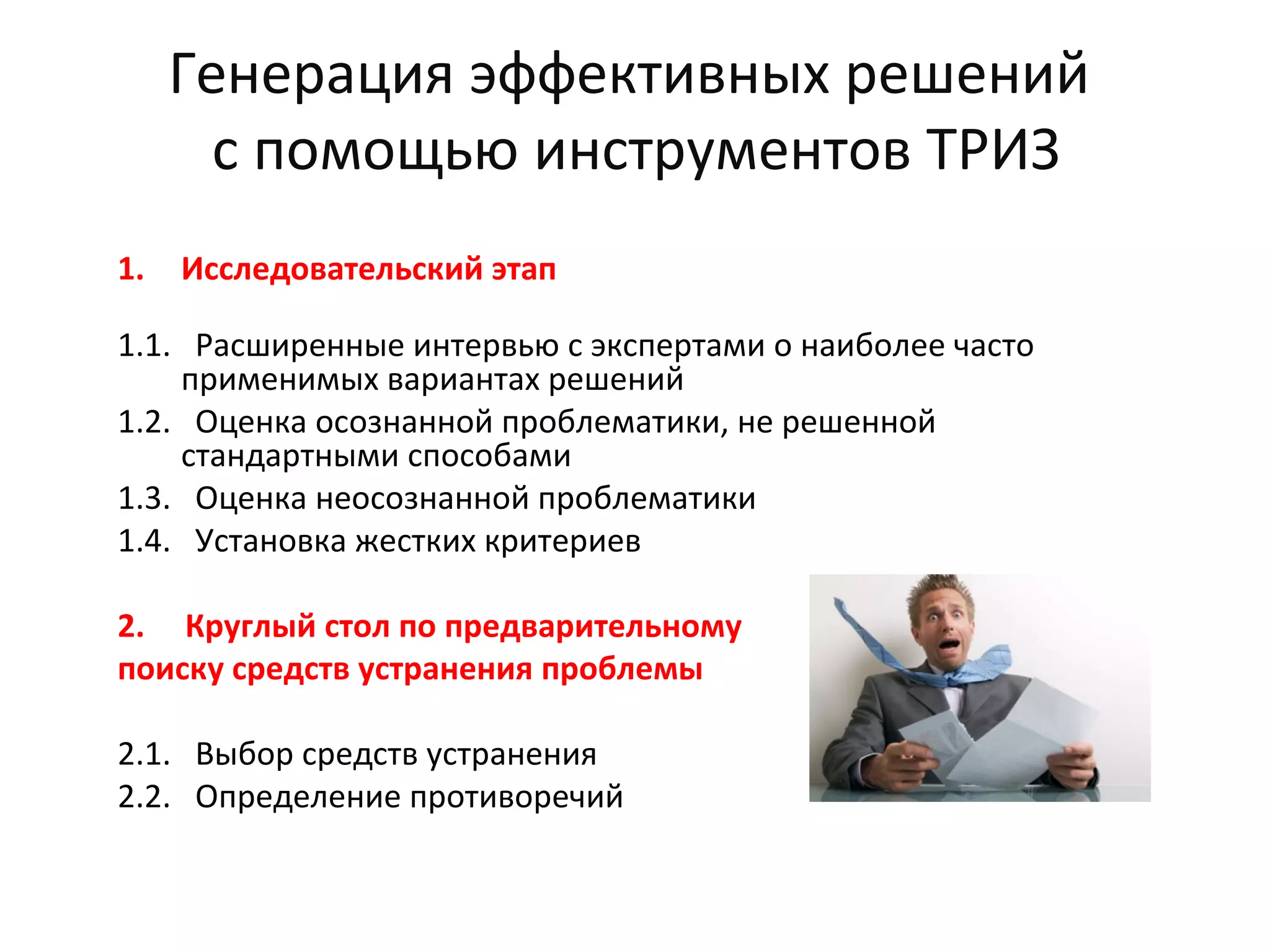 Генерация эффективных решений
с помощью инструментов ТРИЗ
1. Исследовательский этап
1.1. Расширенные интервью с экспертами о наиболее часто
применимых вариантах решений
1.2. Оценка осознанной проблематики, не решенной
стандартными способами
1.3. Оценка неосознанной проблематики
1.4. Установка жестких критериев
2. Круглый стол по предварительному
поиску средств устранения проблемы
2.1. Выбор средств устранения
2.2. Определение противоречий
 