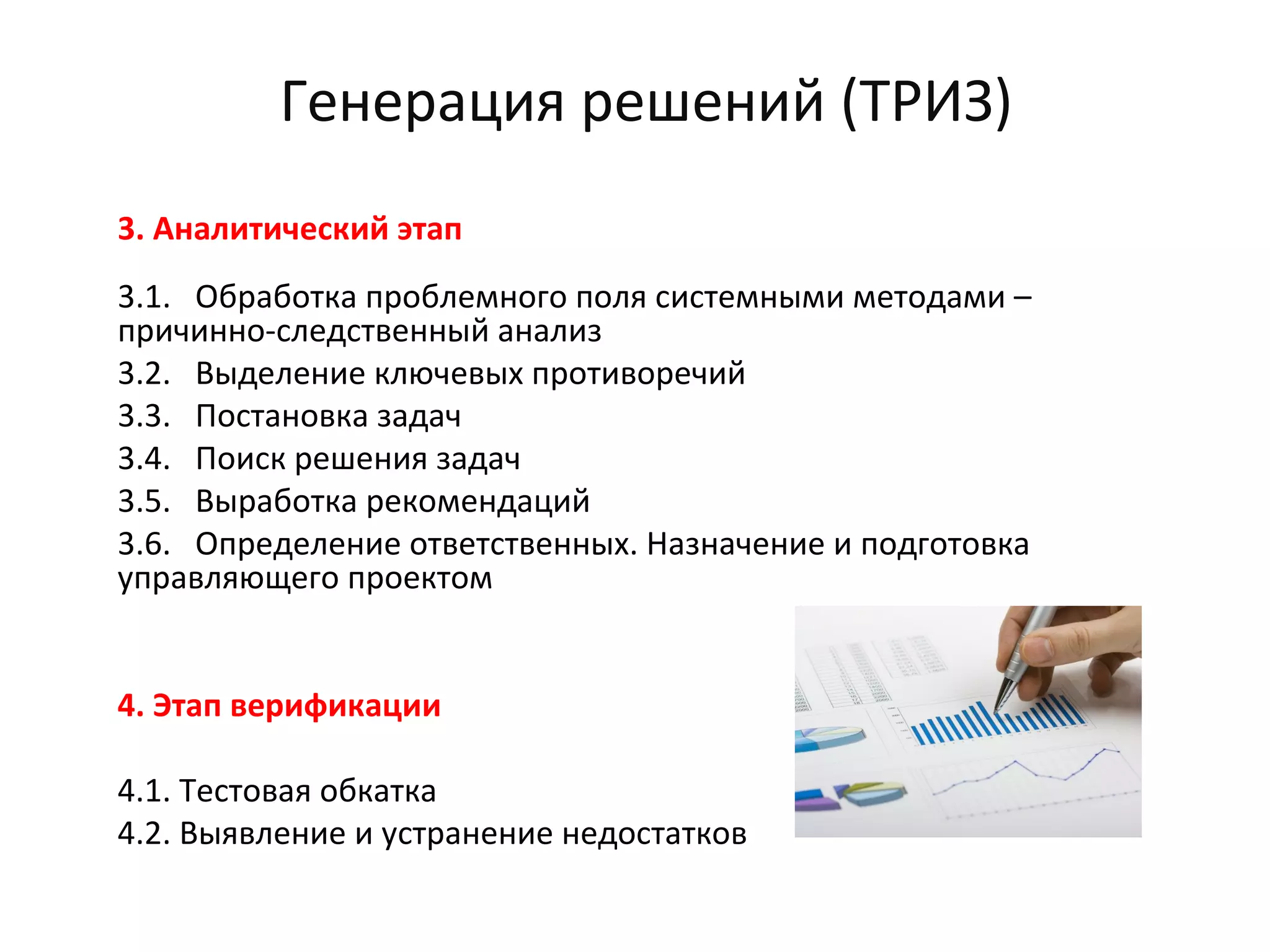 Генерация решений (ТРИЗ)
3. Аналитический этап
3.1. Обработка проблемного поля системными методами –
причинно-следственный анализ
3.2. Выделение ключевых противоречий
3.3. Постановка задач
3.4. Поиск решения задач
3.5. Выработка рекомендаций
3.6. Определение ответственных. Назначение и подготовка
управляющего проектом
4. Этап верификации
4.1. Тестовая обкатка
4.2. Выявление и устранение недостатков
 