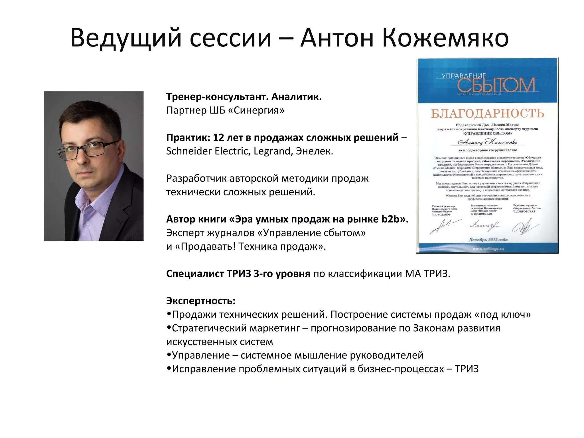 Ведущий сессии – Антон Кожемяко
Тренер-консультант. Аналитик.
Партнер ШБ «Синергия»
Практик: 12 лет в продажах сложных решений –
Schneider Electric, Legrand, Энелек.
Разработчик авторской методики продаж
технически сложных решений.
Автор книги «Эра умных продаж на рынке b2b».
Эксперт журналов «Управление сбытом»
и «Продавать! Техника продаж».
Специалист ТРИЗ 3-го уровня по классификации МА ТРИЗ.
Экспертность:
•Продажи технических решений. Построение системы продаж «под ключ»
•Стратегический маркетинг – прогнозирование по Законам развития
искусственных систем
•Управление – системное мышление руководителей
•Исправление проблемных ситуаций в бизнес-процессах – ТРИЗ
 