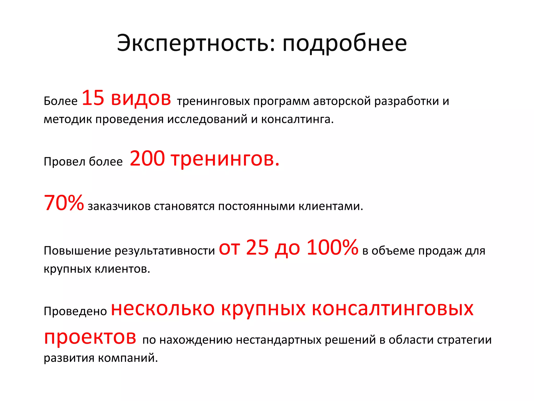 Экспертность: подробнее
Более 15 видов тренинговых программ авторской разработки и
методик проведения исследований и консалтинга.
Провел более 200 тренингов.
70%заказчиков становятся постоянными клиентами.
Повышение результативности от 25 до 100%в объеме продаж для
крупных клиентов.
Проведено несколько крупных консалтинговых
проектов по нахождению нестандартных решений в области стратегии
развития компаний.
 