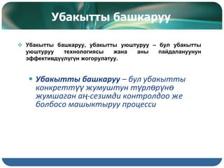 Убакытты башкаруу
 Убакытты башкаруу, убакытты уюштуруу – бул убакытты
уюштуруу технологиясы жана аны пайдалануунун
эффективдүүлүгүн жогорулатуу.
 Убакытты башкаруу – бул убакытты
конкреттүү жумуштун түрлөрүнө
жумшаган аң-сезимди контролдоо же
болбосо машыктыруу процесси
 