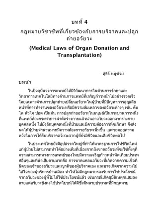 บทที่ 4
กฎหมายวิชาชีพที่เกี่ยวข้องกับการบริจาคและปลูก
ถ่ายอวัยวะ
(Medical Laws of Organ Donation and
Transplantation)
สุธีร์ หนูช่วย
บทนำา
ในปัจจุบันวงการแพทย์ได้มีวิวัฒนาการในด้านการรักษาและ
วิทยาการเทคโนโลยีทางด้านการแพทย์ที่เจริญก้าวหน้าไปอย่างรวดเร็ว
โดยเฉพาะด้านการปลูกถ่ายเปลี่ยนอวัยวะในผู้ป่วยที่มีปัญหาการสูญเสีย
หน้าที่การทำางานของอวัยวะหรือมีความล้มเหลวของอวัยวะต่างๆ เช่น ตับ
ไต หัวใจ ปอด เป็นต้น การปลูกถ่ายอวัยวะในมนุษย์เป็นกระบวนการหนึ่ง
ที่แพทย์ต้องกระทำาการผ่าตัดร่างกายแล้วนำาเอาอวัยวะออกจากร่างกาย
บุคคลหนึ่ง ไปยังอีกบุคคลหนึ่งที่ป่วยและมีความต้องการที่จะรักษา จึงส่ง
ผลให้ผู้ป่วยจำานวนมากมีความต้องการอวัยวะเพิ่มขึ้น และรอคอยความ
หวังในการได้รับบริจาคอวัยวะจากผู้ที่ยังมีชีวิดและเสียชีวิตต่อไป
ในประเทศไทยยังมีอุปสรรคใหญ่ที่ทำาให้มาตรฐานการให้ชีวิตใหม่
แก่ผู้ป่วยไม่สามารถทำาได้อย่างเต็มที่เนื่องจากยังขาดอวัยวะที่จะใช้ทั้งๆที่
ความสามารถทางการแพทย์ของไทยมีความเจริญก้าวหน้าทัดเทียมประเท
ศอื่นๆและที่น่าเสียดายมากคือ การขาดแคลนอวัยวะที่เกิดจากความเชื่อที่
ผิดของเจ้าของอวัยวะและญาติของผู้บริจาคเอง และอาจเกิดจากความไม่
ใส่ใจของผู้บริหารบ้านเมือง ทำาให้ไม่มีกฎหมายรองรับการใช้ประโยชน์
จากอวัยวะของผู้ที่ไม่ได้ใช้ประโยชน์แล้ว เช่นกรณีเกิดอุบัติเหตุจนสมอง
ตายแต่อวัยวะยังคงใช้ประโยชน์ได้ดีซึ่งมีหลายประเทศที่มีกฎหมาย
 