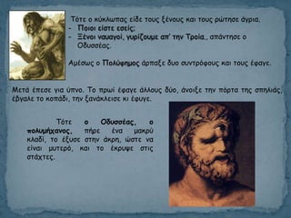 Τόηε μ θύθιςπαξ είδε ημοξ λέκμοξ θαη ημοξ νώηεζε άγνηα.
- Πμημη είζηε εζείξ;
- Ξέκμη καοαγμί, γονίδμομε απ’ ηεκ Τνμία., απάκηεζε μ
Οδοζζέαξ.
Αμέζςξ μ Πμιύθεμμξ άνπαλε δομ ζοκηνόθμοξ θαη ημοξ έθαγε.
Μεηά έπεζε γηα ύπκμ. Τμ πνςί έθαγε άιιμοξ δύμ, άκμηλε ηεκ πόνηα ηεξ ζπειηάξ,
έβγαιε ημ θμπάδη, ηεκ λακάθιεηζε θη έθογε.
Τόηε ο Οδσζζέας, ο
πολσμήταμος, πήνε έκα μαθνύ
θιαδί, ημ έλοζε ζηεκ άθνε, ώζηε κα
είκαη μοηενό, θαη ημ έθνορε ζηηξ
ζηάπηεξ.
 