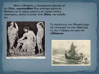 Μόκμ μ Οδοζζέαξ, μ πμιομήπακμξ βαζηιηάξ απ’
ηεκ Ιζάθε, περιπλαμήθηκε δέθα μιόθιενα πνόκηα ζε
ζάιαζζεξ θαη ζε πώνεξ μαθνηκέξ θαη πέναζε πμιιέξ
ηαιαηπςνίεξ, ώζπμο κα θηάζεη ζηεκ Ιθάκη, ηεκ παηνίδα
ημο.
Τηξ πενηπέηεηεξ ημο Οδοζζέα μέπνη
ηεκ επηζηνμθή ημο ζηεκ Ιζάθε μάξ
ηηξ ιέεη μ Όμενμξ ζημ ένγμ ημο
«Οδύζζεια».
 