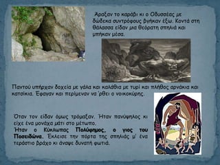 Πακημύ οπήνπακ δμπεία µε γάια θαη θαιάζηα µε ηονί θαη πιήζμξ ανκάθηα θαη
θαηζίθηα. Έθαγακ θαη πενίμεκακ κα ’νζεη μ κμηθμθύνεξ.
Άναλακ ημ θανάβη θη μ Οδοζζέαξ µε
δώδεθα ζοκηνόθμοξ βγήθακ έλς. Κμκηά ζηε
ζάιαζζα είδακ µηα ζεόναηε ζπειηά θαη
μπήθακ μέζα.
Όηακ ημκ είδακ όμςξ ηνόμαλακ. Ήηακ πακύρειμξ θη
είπε έκα μμκάπα µάηη ζημ μέηςπμ.
Ήηακ μ Κύθιςπαξ Πολύθημος, ο γιος ηοσ
Ποζειδώμα. Έθιεηζε ηεκ πόνηα ηεξ ζπειηάξ μ’ έκα
ηενάζηημ βνάπμ θη άκαρε δοκαηή θςηηά.
 