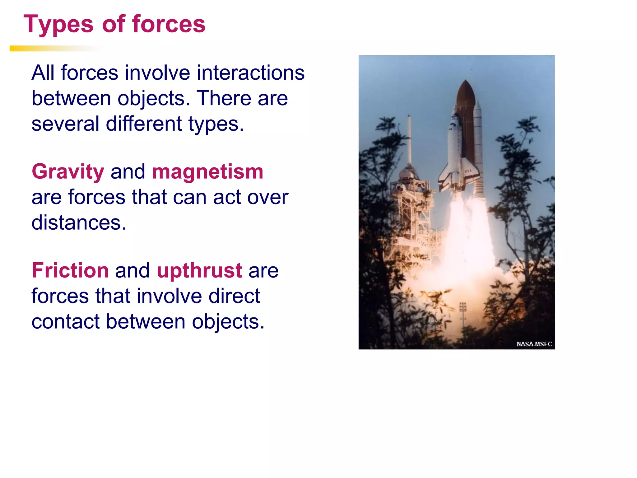 All forces involve interactions
between objects. There are
several different types.
Types of forces
Gravity and magnetism
are forces that can act over
distances.
Friction and upthrust are
forces that involve direct
contact between objects.