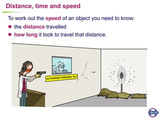 To work out the speed of an object you need to know:
Distance, time and speed
 the distance travelled
 how long it took to travel that distance.
 