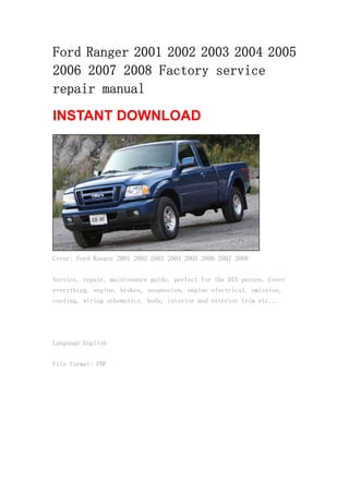 Ford Ranger 2001 2002 2003 2004 2005
2006 2007 2008 Factory service
repair manual
INSTANT DOWNLOAD
Cover: Ford Ranger 2001 2002 2003 2004 2005 2006 2007 2008
Service, repair, maintenance guide, perfect for the DIY person. Cover
everything, engine, brakes, suspension, engine electrical, emission,
cooling, wiring schematics, body, interior and exterior trim etc...
Language:English
File format: PDF
 