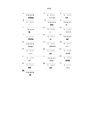4 . .............. * ...
+****
kidnCJ’8
I. . . . . . . . . . . . . . . . . . .
l .***
i f
10. . . . . . . . . . . . . . . . . . .
. ...+
be
1 3 . . . . . . . . . . . . . . . . . . .
l ****
distress
16. . . . . . . . . . . . . . . . . . .
..L..
hungry
19. . . . . . . . . . . . . . . . . . .
l ,***
which
22. . . . . . . . . . . . . . . . . . .
l **.*
of
25. . . . . . . . . * . . . . . . . . .
l ****
that
28. . . . . . . .. . . . . . . . . . .
.****
Lb
5. . . . . . . . . . . . . . . . . .
l .**.
Normally
8 . . . . . . . . . . . . . . . . . . .
**a**
dty
11. . . . . . . . . . . . . . . . . . .
l *..*
he
14. . . . . . . . . . . . . . . . . . .
l ****
us
17. . . . . . . . . . . . . . . . . . .
l .***
whenever
20. . . . . . . . . . . . . . . . . .
l ..**
dry
23. . . . . . . . . . . . . . . .
*,**.
aware
26. . . . . . . . . . . . . . . . . . .
l .***
OUT
6 . . . . . . . . . . . . . . . . . .
l ***.
9 . . . . . . . . . . . . . . . . . . .
*****
of
12. . . . . . . . . . . . . . . . . . .
l **.*
certain
15. . . . . . . . . . . . . . . . . . .
****t
OIU
18. . . . . . . . . . . . . . . . . . .
l ****
n e e d
21. . . . . . . . . . . . . . . . . .
l .*..
mouth
24. . . . . . . . . . . . . . . . . . .
l ***.
k=dY
21. . . . . . . . . . . . . . . . . . .
l ****
water
 