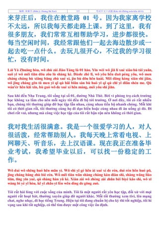 编辑: 黃霸学 (Biān jí: Huáng Bà Xué) 2/2 考试中文口试题 (Kǎo shì Zhōng wén kǒu shì tí)
来芽庄后，我住在教堂路 01 号。因为我家离学校
不太远，所以我每天都走路上课。到了这里，我有
很多朋友，我们常常互相帮助学习，进步都很快。
每当空闲时间，我经常跟他们一起去海边散步或一
起去吃一点什么。去玩儿很开心，不过我的学习很
忙，没有时间。
Lái Yá Zhuāng hòu, wǒ zhù zài Jiào Táng lù 01 hào. Yīn wèi wǒ jiā lí xué xiào bù tài yuǎn,
suǒ yǐ wǒ měi tiān dōu zǒu lù shàng kè. Dàole zhè lǐ, wǒ yǒu hěn duō péng yǒu, wǒ men
cháng cháng hù xiāng bāng zhù xué xí, jìn bù dōu hěn kuài. Měi dāng kòng xián shí jiān,
wǒ jīng cháng gēn tā men yī qǐ qù hǎi biān sàn bù huò yī qǐ qù chī yī diǎn shén me. Qù
wán'ér hěn kāi xīn, bù guò wǒ de xué xí hěn máng, méi yǒu shí jiān.
Sau khi đến Nha Trang, tôi sống tại số 01, đường Nhà Thờ. Bởi vì phòng trọ cách trường
học không xa lắm cho nên mỗi ngày tôi đều đi bộ tới trường. Ở nơi đây, tôi có rất nhiều
bạn, chúng tôi thường giúp đỡ học tập lẫn nhau, cùng nhau tiến bộ nhanh chóng. Mỗi khi
tôi có thời gian rỗi, tôi thường cùng họ đi dạo biển hoặc cùng nhau đi ăn uống gì đó. Đi
chơi rất vui, nhưng mà công việc học tập của tôi rất bận rộn nên không có thời gian.
我对我生活很满意。我是一个很爱学习的人，对人
很活泼，经常帮助别人。我每天晚上常看电视、上
网聊天、听音乐，去上汉语课。现在我正在准备毕
业考试，我希望毕业以后，可以找一份稳定的工
作。
Wǒ duì wǒ shēng huó hěn mǎn yì. Wǒ shì yī gè hěn ài xué xí de rén, duì rén hěn huó pō,
jīng cháng bāng zhù bié rén. Wǒ měi tiān wǎn shàng cháng kàn diàn shì, shàng wǎng liáo
tiān, tīng yīn yuè, qù shàng hàn yǔ kè. Xiàn zài wǒ zhèng zài zhǔn bèi bìyè kǎo shì, wǒ xī
wàng bì yè yǐ hòu, kě yǐ zhǎo yī fèn wěn dìng de gōng zuò.
Tôi rất hài lòng với cuộc sống của mình. Tôi là một người rất yêu học tập, đối xử với mọi
người rất hoạt bát, thường xuyên giúp đỡ người khác. Mỗi tối thường xem tivi, lên mạng
chat, nghe nhạc, đi học tiếng Trung. Hiện tại tôi đang chuẩn bị cho kỳ thi tốt nghiệp, tôi hi
vọng sau khi tốt nghiệp, có thể tìm được một công việc ổn định.
 