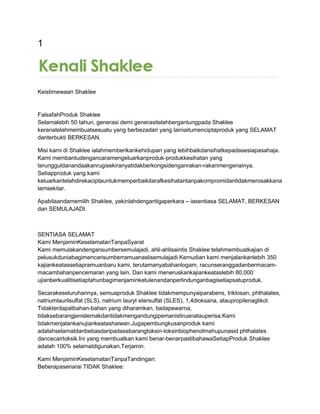 1
Keistimewaan Shaklee
FalsafahProduk Shaklee
Selamalebih 50 tahun, generasi demi generasitelahbergantungpada Shaklee
keranatelahmembuatsesuatu yang berbezadari yang lainiaitumenciptaproduk yang SELAMAT
danterbukti BERKESAN.
Misi kami di Shaklee ialahmemberikankehidupan yang lebihbaikdansihatkepadasesiapasahaja.
Kami membantudengancaramengeluarkanproduk-produkkesihatan yang
terungguldanandaakanrugisekiranyatidakberkongsidenganrakan-rakanmengenainya.
Setiapproduk yang kami
keluarkantelahdirekaciptauntukmemperbaikitarafkesihatantanpakompromidantidakmerosakkana
lamsekitar.
Apabilaandamemilih Shaklee, yakinlahdengantigaperkara – iasentiasa SELAMAT, BERKESAN
dan SEMULAJADI.
SENTIASA SELAMAT
Kami MenjaminKeselamatanTanpaSyarat
Kami memulakandengansumbersemulajadi, ahli-ahlisaintis Shaklee telahmembuatkajian di
pelusukduniabagimencarisumberramuanaslisemulajadi.Kemudian kami menjalankanlebih 350
kajiankeatassetiapramuanbaru kami, terutamanyabahanlogam, racunseranggadanbermacam-
macambahanpencemaran yang lain. Dan kami meneruskankajiankeataslebih 80,000
ujianberkualitisetiaptahunbagimenjaminketulenandanperlindunganbagisetiapsatuproduk.
Secarakeseluruhannya, semuaproduk Shaklee tidakmempunyaiparabens, triklosan, phthalates,
natriumlaurilsulfat (SLS), natrium lauryl etersulfat (SLES), 1,4dioksana, ataupropilenaglikol.
Tidakterdapatbahan-bahan yang diharamkan, tiadapewarna,
tidaksebarangjenislemakdantidakmengandungipemanistiruanatauperisa.Kami
tidakmenjalankanujiankeatashaiwan.Jugapembungkusanproduk kami
adalahselamatdanbebasdaripadasebarangtoksin-toksinbiophenolmahupunasid phthalates
dancecairtoksik.Ini yang membuatkan kami benar-benarpastibahawaSetiapProduk Shaklee
adalah 100% selamatdigunakan.Terjamin.
Kami MenjaminKeselamatanTanpaTandingan:
Beberapasenarai TIDAK Shaklee:
 