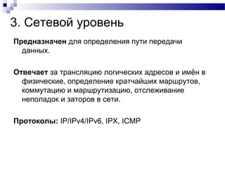 3. Сетевой уровень
Предназначен для определения пути передачи
данных.
Отвечает за трансляцию логических адресов и имён в
физические, определение кратчайших маршрутов,
коммутацию и маршрутизацию, отслеживание
неполадок и заторов в сети.
Протоколы: IP/IPv4/IPv6, IPX, ICMP
 