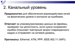 2. Канальный уровень
Предназначен для обеспечения взаимодействия сетей
на физическом уровне и контроля за ошибками.
Отвечает за упаковку/распаковку данных во фреймы,
проверяет на целостность, если нужно исправляет
ошибки (посылает повторный запрос поврежденного
кадра) и отправляет на сетевой уровень.
Протоколы: Ethernet, ATM, PPP, IEEE 802.11 (WiFi)
 