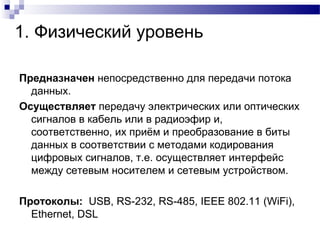 1. Физический уровень
Предназначен непосредственно для передачи потока
данных.
Осуществляет передачу электрических или оптических
сигналов в кабель или в радиоэфир и,
соответственно, их приём и преобразование в биты
данных в соответствии с методами кодирования
цифровых сигналов, т.е. осуществляет интерфейс
между сетевым носителем и сетевым устройством.
Протоколы: USB, RS-232, RS-485, IEEE 802.11 (WiFi),
Ethernet, DSL
 