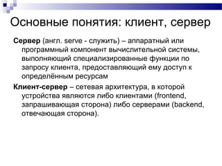 Основные понятия: клиент, сервер
Сервер (англ. serve - служить) – аппаратный или
программный компонент вычислительной системы,
выполняющий специализированные функции по
запросу клиента, предоставляющий ему доступ к
определённым ресурсам
Клиент-сервер – сетевая архитектура, в которой
устройства являются либо клиентами (frontend,
запрашивающая сторона) либо серверами (backend,
отвечающая сторона).
 
